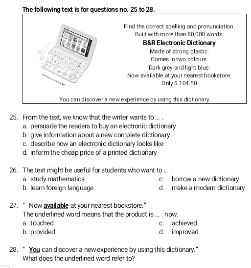 The following text is for questions no. 25 to 28.
Find the correct spelling and pronunciation.
Built with more than 80,000 words.
B&R Electronic Dictionary
Made of strong plastic.
Comes in two colours.
Dark grey and light blue.
Now available at your nearest bookstore.
Only $104.50
You can discover a new experience by using this dictionary.
25. From the text, we know that the writer wants to ... .
a. persuade the readers to buy an electronic dictionary
b. give information about a new complete dictionary
c. describe how an electronic dictionary looks like
d. inform the cheap price of a printed dictionary
26. The text might be useful for students who want to ... .
a. study mathematics c. borrow a new dictionary
b. learn foreign language d. make a modern dictionary
27.“ Now avail able at your nearest bookstore.”
The underlined word means that the product is ... . now.
a. touched c. achieved
b. provided d. improved
28. “ You can discover a new experience by using this dictionary.”
What does the underlined word refer to?