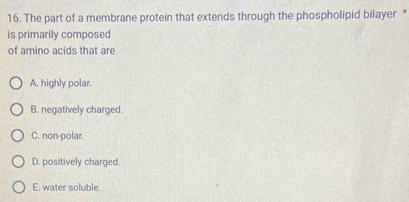 The part of a membrane protein that extends through the phospholipid bilayer *
is primarily composed
of amino acids that are
A. highly polar.
B. negatively charged.
C. non-polar.
D. positively charged.
E. water soluble.