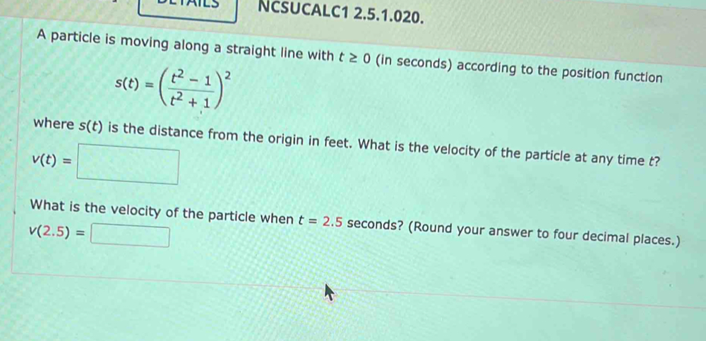 NcSUCALC1 2.5.1.020. 
A particle is moving along a straight line with t≥ 0 (in seconds) according to the position function
s(t)=( (t^2-1)/t^2+1 )^2
where s(t) is the distance from the origin in feet. What is the velocity of the particle at any time t?
v(t)=□
What is the velocity of the particle when t=2.5 seconds? (Round your answer to four decimal places.)
v(2.5)=□