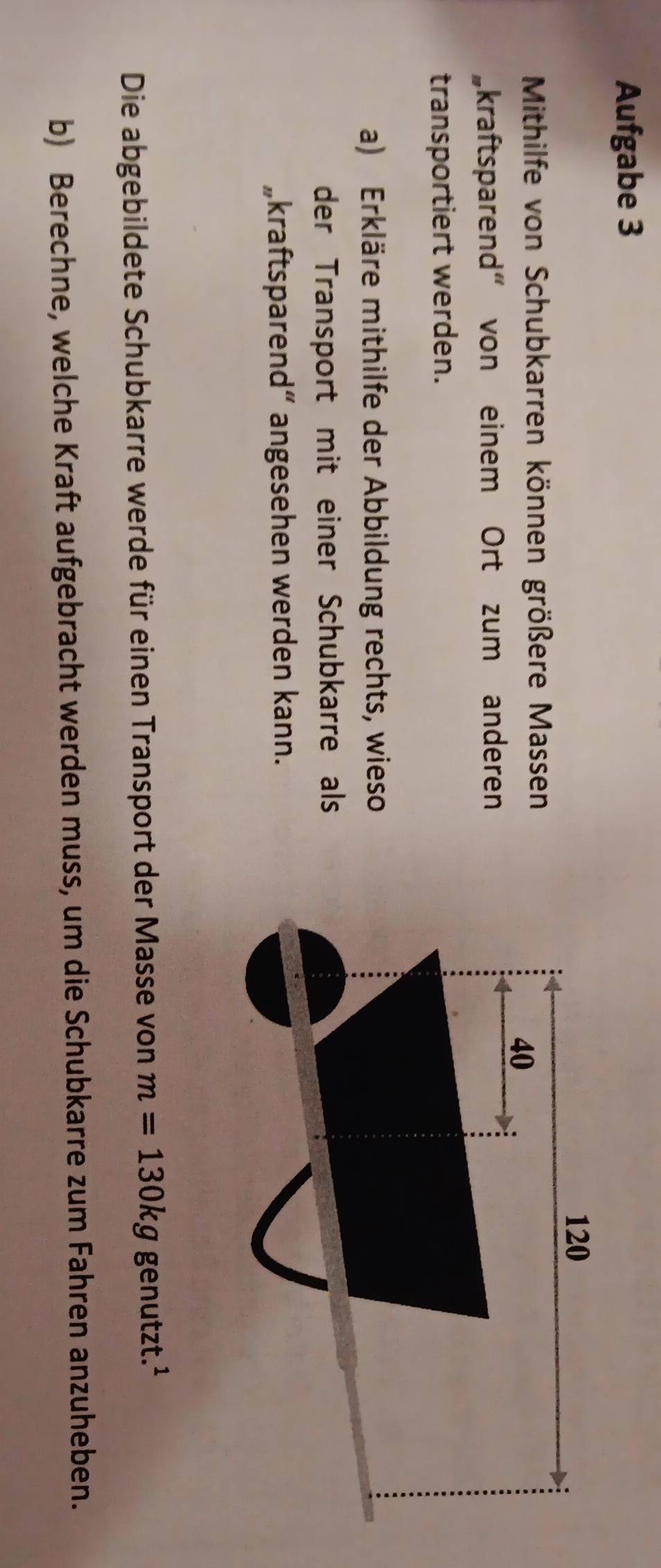 Aufgabe 3
120
Mithilfe von Schubkarren können größere Mas sen 40
kraftsparend" von einem Ort zum anderen 
transportiert werden. 
a) Erkläre mithilfe der Abbildung rechts, wieso 
der Transport mit einer Schubkarre als 
„kraftsparend“ angesehen werden kann. 
Die abgebildete Schubkarre werde für einen Transport der Masse von m=130kg genutzt.¹ 
b) Berechne, welche Kraft aufgebracht werden muss, um die Schubkarre zum Fahren anzuheben.