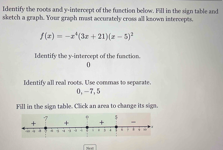 Identify the roots and y-intercept of the function below. Fill in the sign table and 
sketch a graph. Your graph must accurately cross all known intercepts.
f(x)=-x^4(3x+21)(x-5)^2
Identify the y-intercept of the function. 
0 
Identify all real roots. Use commas to separate.
0, -7, 5
Fill in the sign table. Click an area to change its sign. 
Next