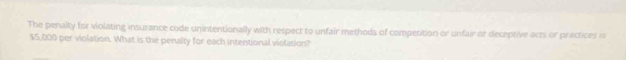 The penalty for violating insurance code unintentionally with respect to unfair methods of competition or unfair or deceptive acts or practices is
$5,000 per violation. What is the penalty for each intentional violation?