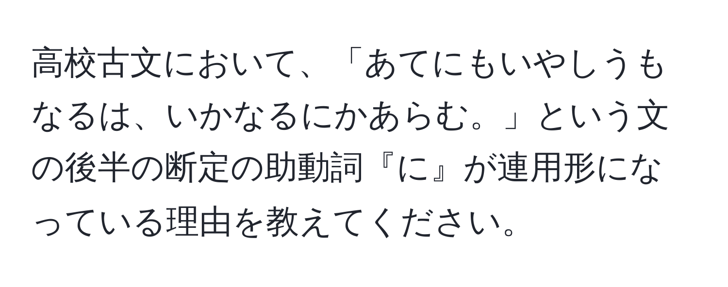 高校古文において、「あてにもいやしうもなるは、いかなるにかあらむ。」という文の後半の断定の助動詞『に』が連用形になっている理由を教えてください。