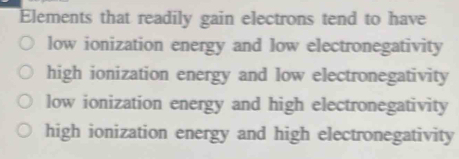 Elements that readily gain electrons tend to have
low ionization energy and low electronegativity
high ionization energy and low electronegativity
low ionization energy and high electronegativity
high ionization energy and high electronegativity