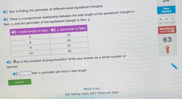 Max is finding the perimeter of different-sized equilateral triangles. Time 
There is a proportional relationship between the side length of the equilateral triangle in elapsed 
f perimeter of the equilateral triangle in feet, y. 
00 39 12 
MIN 
SEC 
SmartScore 
out of 100 0
63
)) What is the constant of proportionality? Write your answe as a whole number or 
decimal. 
D □ feet in perimeter per foot in side length 
Submit 
Work it out 
Not feeling ready yet? These can help: