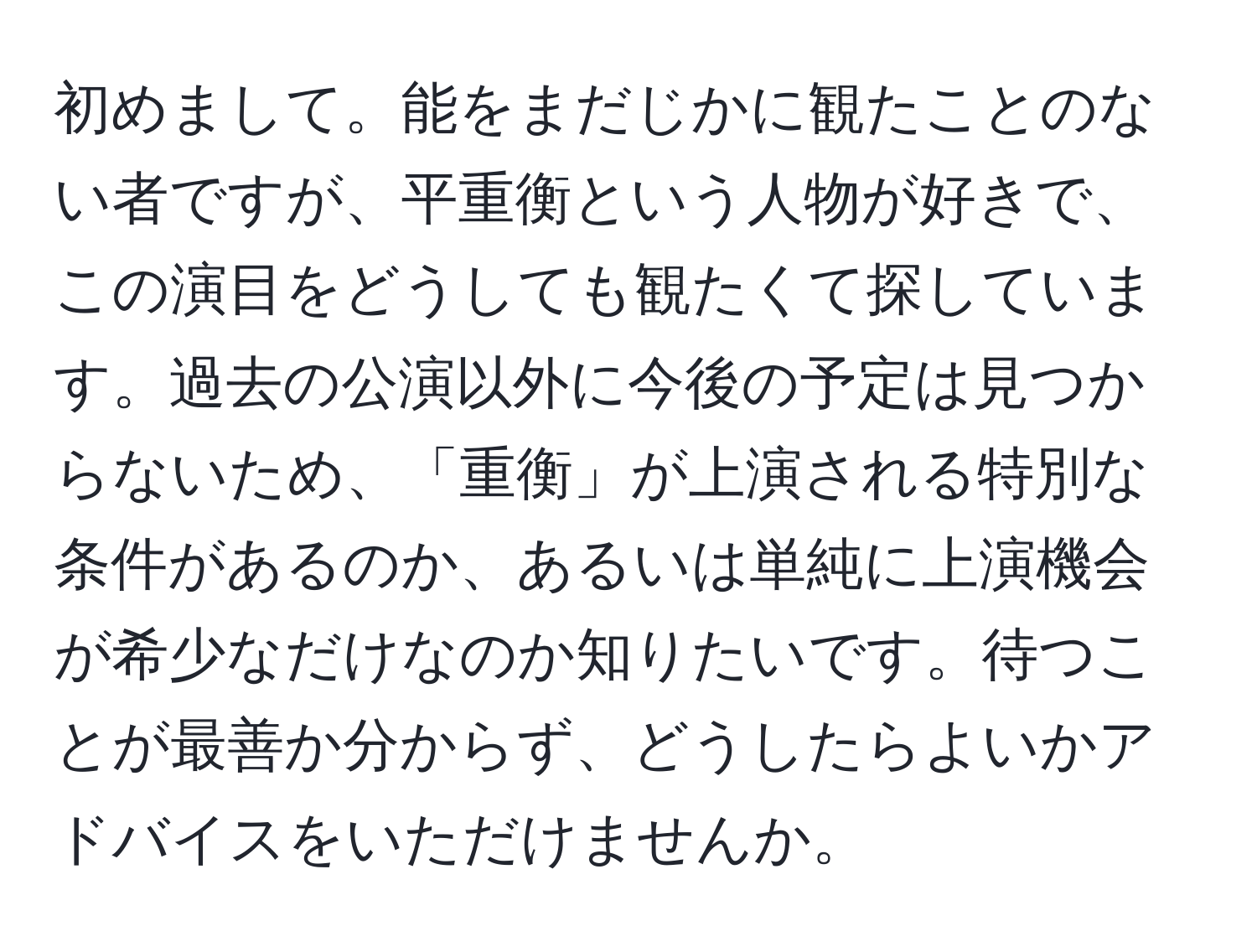 初めまして。能をまだじかに観たことのない者ですが、平重衡という人物が好きで、この演目をどうしても観たくて探しています。過去の公演以外に今後の予定は見つからないため、「重衡」が上演される特別な条件があるのか、あるいは単純に上演機会が希少なだけなのか知りたいです。待つことが最善か分からず、どうしたらよいかアドバイスをいただけませんか。