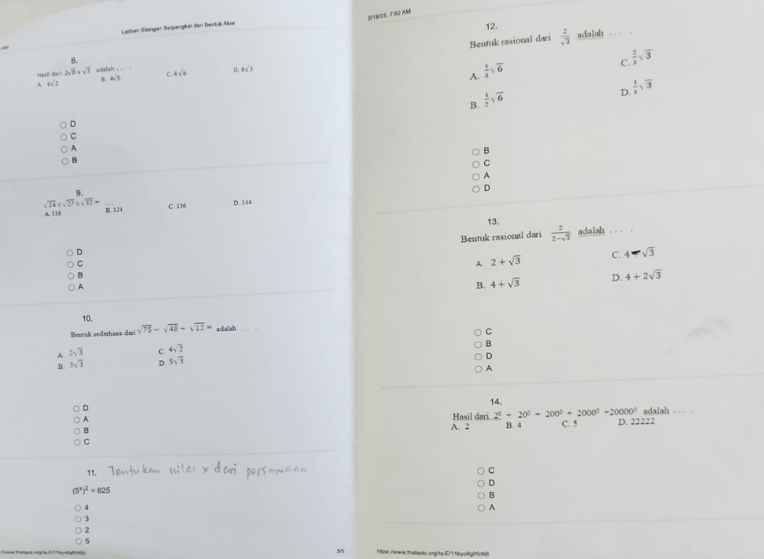 2/18/25, 7:02 AM
Lathan Biangan Berpangkat dan Bentuk Akar
12.
.
Bentuk rasional dari  2/sqrt(3)  adalah
8.
C.  2/3 sqrt(3)
A.  1/3 sqrt(6)
Hasil dari 2sqrt(8)* sqrt(3) edal
A. 6sqrt(2) 4sqrt(5) C. 4sqrt(6) D. 8sqrt(3)
D.  1/3 sqrt(3)
B.  1/2 sqrt(6)
D
C
A
B
B
C
A
9.
D
sqrt(24)* sqrt(27)* sqrt(32)= C. 136
A. 116 B. 124 D. 144
13.
Bentuk rasional dari  2/2-sqrt(3)  adalah . . . .
D
C. 4-sqrt(3)
C
A 2+sqrt(3)
B
D. 4+2sqrt(3)
A
B. 4+sqrt(3)
10.
Bentuk sederhana dari sqrt(75)-sqrt(48)-sqrt(12)= adalsh
C
A. 2sqrt(3) C. beginarrayr 4sqrt(2) 5sqrt(3)endarray
B
D
B. 3sqrt(3)
D.
A
14.
D
A
Hasil dari 2^0+20^0+200^0+2000^0+20000^0 adalah . . .
B
A. 2 B. 4 C. 5 D. 22222
C
11.
C
D
(5^x)^2=625
B
A
A
3
2
5
3/5 https://www.thatquiz.org/tq-E/? 1byo01g0f216jt