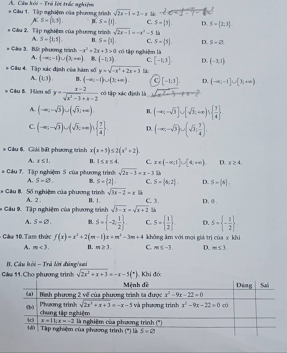 Câu hỏi - Trả lời trắc nghiệm
Câu 1. Tập nghiệm của phương trình sqrt(2x-1)=2-x là:
A. S= 1;5 . B. S= 1 .
C. S= 5 . D. S= 2;3 .
Câu 2. Tập nghiệm của phương trình sqrt(2x-1)=-x^2-5 là
A. S= 1;5 . B. S= 1 . C. S= 5 . D. S=varnothing .
Câu 3. Bất phương trình -x^2+2x+3>0 có tập nghiệm là
A. (-∈fty ;-1)∪ (3;+∈fty ) B. (-1;3). C. [-1;3]. D. (-3;1).
# Câu 4. Tập xác định của hàm số y=sqrt(-x^2+2x+3) là:
A. (1;3). B. (-∈fty ;-1)∪ (3;+∈fty ). C [-1;3]. D. (-∈fty ;-1]∪ [3;+∈fty ).
» Câu 5. Hàm số y= (x-2)/sqrt(x^2-3)+x-2  có tập xác định là sqrt(x^2-3)+x-2
A. (-∈fty ;-sqrt(3))∪ (sqrt(3);+∈fty ).
B. (-∈fty ;-sqrt(3)]∪ [sqrt(3);+∈fty )|  7/4  .
C. (-∈fty ;-sqrt(3))∪ (sqrt(3);+∈fty )vee   7/4  . (-∈fty ;-sqrt(3))∪ (sqrt(3); 7/4 ).
D.
» Câu 6. Giải bất phương trình x(x+5)≤ 2(x^2+2).
A. x≤ 1. B. 1≤ x≤ 4. C. x∈ (-∈fty ;1]∪ [4;+∈fty ). D. x≥ 4.
# Câu 7. Tập nghiệm S của phương trình sqrt(2x-3)=x-3 là
A. S=varnothing . B. S= 2 . C. S= 6;2 . D. S= 6 .
» Câu 8. Số nghiệm của phương trình sqrt(3x-2)=x là
A. 2 . B. 1. C. 3 . D. 0 .
Câu 9. Tập nghiệm của phương trình sqrt(3-x)=sqrt(x+2) là
A. S=varnothing . B. S= -2; 1/2  . C. S=  1/2  . D. S= - 1/2 
- Câu 10. Tam thức f(x)=x^2+2(m-1)x+m^2-3m+4 không âm với mọi giá trị của x khi
A. m<3. B. m≥ 3. C. m≤ -3. D. m≤ 3.
B. Câu hỏi - Trả lời đúng/sai
Câu 11. Cho phương trình sqrt(2x^2+x+3)=-x-5(*). Khi đó: