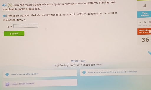 Julia has made 9 posts while trying out a new social media platform. Starting now, 
4 
she plans to make 1 post daily. 
Write an equation that shows how the total number of posts, y, depends on the number Time 
of elapsed days, x. elapsed
y=□
Submit n 
Work it out 
Not feeling ready yet? These can help: 
Write a te-variable equation Write a linear equation from a slope and y-intercept 
Lesson: Linear function