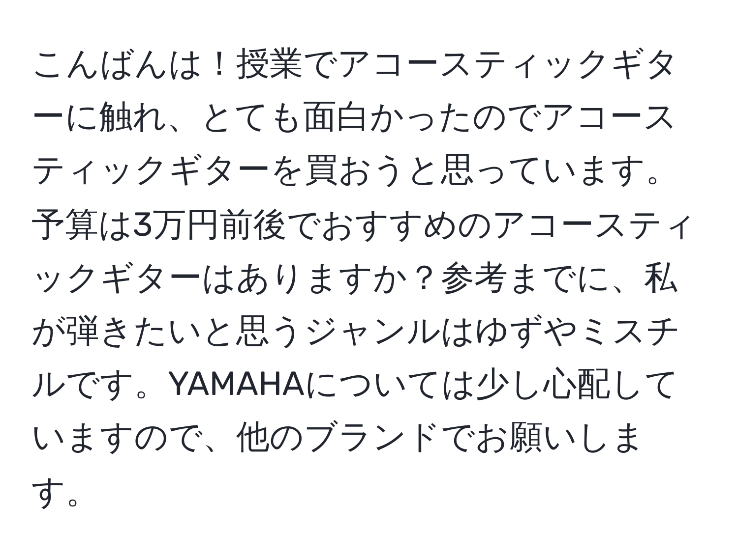 こんばんは！授業でアコースティックギターに触れ、とても面白かったのでアコースティックギターを買おうと思っています。予算は3万円前後でおすすめのアコースティックギターはありますか？参考までに、私が弾きたいと思うジャンルはゆずやミスチルです。YAMAHAについては少し心配していますので、他のブランドでお願いします。