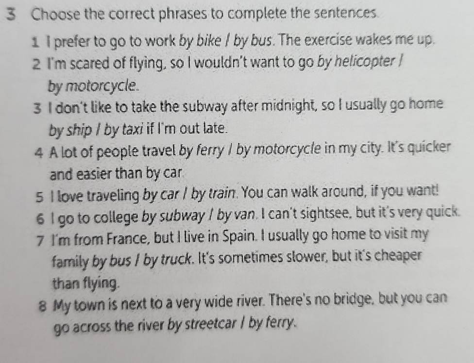 Choose the correct phrases to complete the sentences 
1 I prefer to go to work by bike / by bus. The exercise wakes me up. 
2 I'm scared of flying, so I wouldn't want to go by helicopter I 
by motorcycle. 
3 I don't like to take the subway after midnight, so I usually go home 
by ship I by taxi if I'm out late. 
4 A lot of people travel by ferry I by motorcycle in my city. It's quicker 
and easier than by car. 
5 I love traveling by car I by train. You can walk around, if you want! 
6 I go to college by subway / by van. I can't sightsee, but it's very quick. 
7 I'm from France, but I live in Spain. I usually go home to visit my 
family by bus I by truck. It's sometimes slower, but it's cheaper 
than flying. 
8 My town is next to a very wide river. There's no bridge, but you can 
go across the river by streetcar I by ferry.