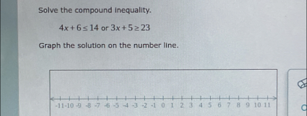 Solve the compound inequality.
4x+6≤ 14 or 3x+5≥ 23
Graph the solution on the number line. 
C