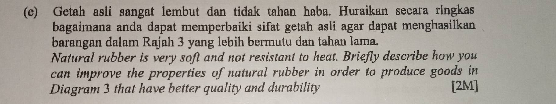 Getah asli sangat lembut dan tidak tahan haba. Huraikan secara ringkas 
bagaimana anda dapat memperbaiki sifat getah asli agar dapat menghasilkan 
barangan dalam Rajah 3 yang lebih bermutu dan tahan lama. 
Natural rubber is very soft and not resistant to heat. Briefly describe how you 
can improve the properties of natural rubber in order to produce goods in 
Diagram 3 that have better quality and durability [2M]