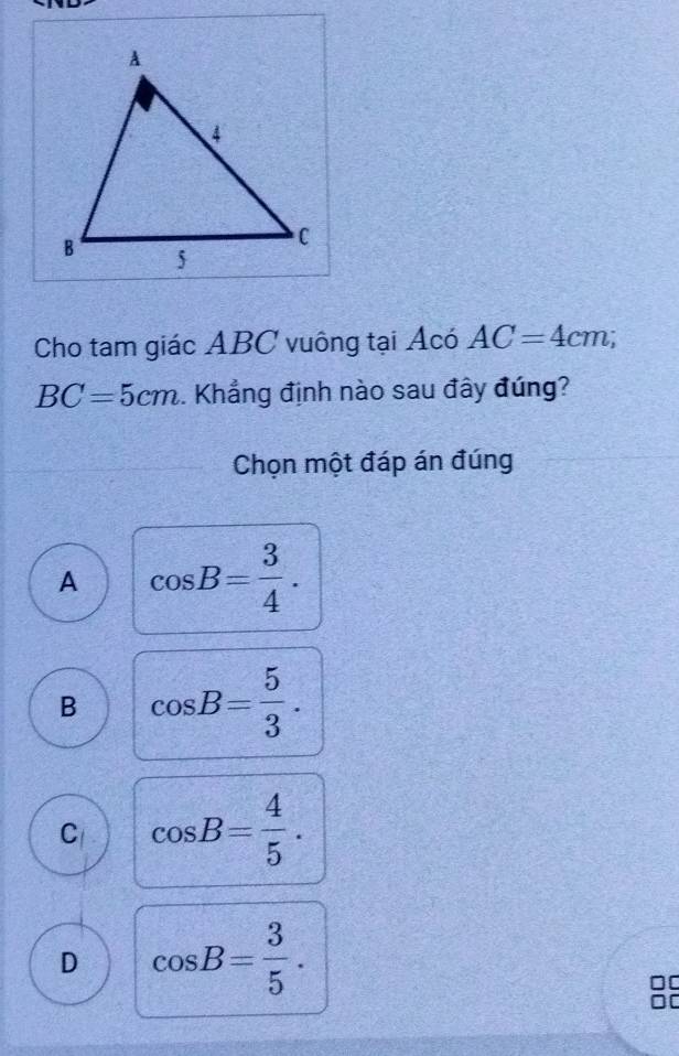 Cho tam giác ABC vuông tại Acó AC=4cm;
BC=5cm. Khẳng định nào sau đây đúng?
Chọn một đáp án đúng
A cos B= 3/4 .
B cos B= 5/3 .
C cos B= 4/5 .
D cos B= 3/5 . 
88