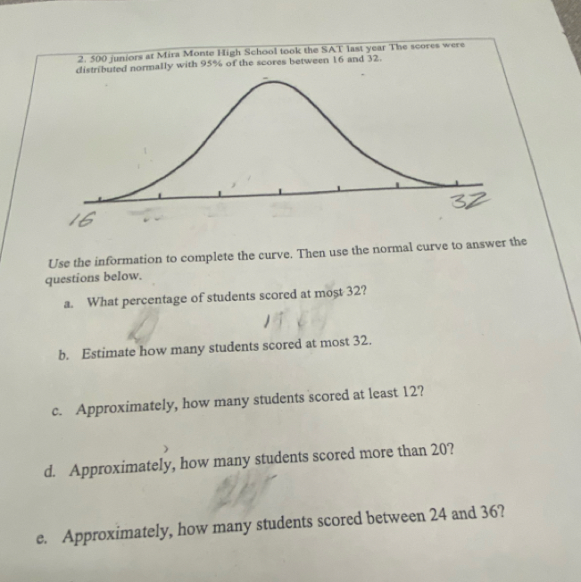 500 juniors at Mira Monte High School took the SAT last year The scores were 
distributed normally with 95% of the scores between 16 and 32. 
Use the information to complete the curve. Then use the normal curve to answer the 
questions below. 
a. What percentage of students scored at most 32? 
b. Estimate how many students scored at most 32. 
c. Approximately, how many students scored at least 12? 
d. Approximately, how many students scored more than 20? 
e. Approximately, how many students scored between 24 and 36?