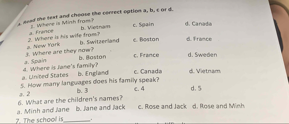 Read the text and choose the correct option a, b, c or d.
1. Where is Minh from?
b. Vietnam c. Spain
d. Canada
a. France
2. Where is his wife from?
a. New York b. Switzerland c. Boston
d. France
3. Where are they now?
a. Spain b. Boston
c. France d. Sweden
4. Where is Jane’s family?
a. United States b. England c. Canada d. Vietnam
5. How many languages does his family speak?
b. 3 c. 4 d. 5
a. 2
6. What are the children's names?
a. Minh and Jane b. Jane and Jack c. Rose and Jack d. Rose and Minh
7. The school is_