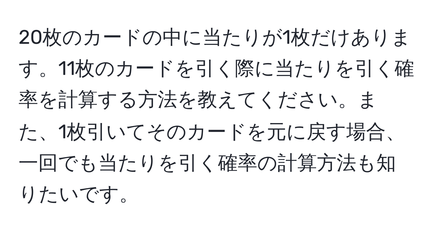 20枚のカードの中に当たりが1枚だけあります。11枚のカードを引く際に当たりを引く確率を計算する方法を教えてください。また、1枚引いてそのカードを元に戻す場合、一回でも当たりを引く確率の計算方法も知りたいです。