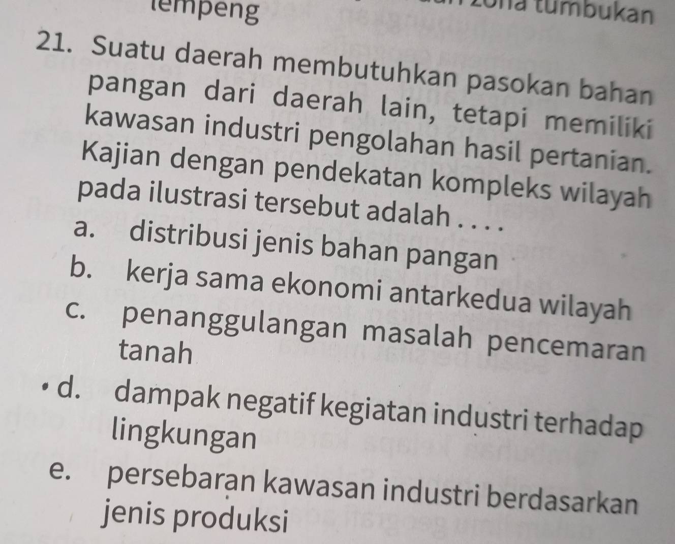 lempeng Una tumbukan
21. Suatu daerah membutuhkan pasokan bahan
pangan dari daerah lain, tetapi memiliki
kawasan industri pengolahan hasil pertanian.
Kajian dengan pendekatan kompleks wilayah
pada ilustrasi tersebut adalah . . . .
a. distribusi jenis bahan pangan
b. kerja sama ekonomi antarkedua wilayah
c. penanggulangan masalah pencemaran
tanah
d. dampak negatif kegiatan industri terhadap
lingkungan
e. persebaran kawasan industri berdasarkan
jenis produksi