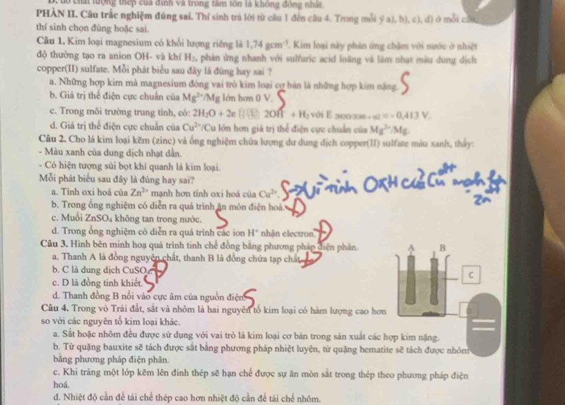 to chất lượng thep của đình và trong tâm tôn là không đông nhất
PHÀN II. Câu trắc nghiệm đúng sai. Thí sinh trà lời từ câu 1 đến cầu 4. Trong mỗi ý a), b), c), đ) ở mỗi cứu,
thí sình chọn đùng hoặc sai.
Cầu 1. Kim loại magnesium có khổi lượng riếng là 1,74gcm^(-3). Kim loại này phản ứng chậm với nước ở nhiệt
độ thường tạo ra anion OH- và khí H_2 2, phản ứng nhanh với sulfuric acid loãng và làm nhạt màu dung dịch
copper(II) sulfate. Mỗi phát biểu sau đây là đùng hay sai ?
a. Những hợp kim mả magnesium đòng vai trò kim loại cợ bản là những hợp kim năng.
b. Giả trị thể điện cực chuẩn của Mg^(2+)/Mg lớn hơn 0 V.
c. Trong môi trường trung tính, có: 2H_2O+2e 2Oft+H_2 với E 30020n -a+ =-0.413V.
d. Giá trị thể điện cực chuẩn của Cu^(2+) Cu lớn hơn giả trị thể điện cực chuẩn của Mg^(2+)/Mg
Câu 2. Cho lá kim loại kẽm (zinc) và ống nghiệm chữa lượng dư dung dịch copper(II) sulfate màu xanh, thấy:
- Màu xanh của dung dịch nhạt dẫn.
- Cỏ hiện tượng sủi bọt khí quanh lá kim loại.
Mỗi phát biểu sau đãy là đủng hay sai?
a. Tinh oxi hoả của Zn^(2+) mạnh hơn tính oxi hoá của Cu^(2+)
b. Trong ổng nghiệm có diễn ra quá trình ăn mòn điện hoá.
c. Muỗi ZnSO₄ không tan trong nước.
d. Trong ổng nghiệm có diễn ra quá trình các ion H* nhận electron..
Câu 3. Hình bên minh hoạ quả trình tinh chế đồng bằng phương pháp điện phần. B
a. Thanh A là đồng nguyên chất, thanh B là đồng chứa tạp chất
b. C là dung dịch CuSO.
C
c. D là đồng tinh khiết.
d. Thanh đồng B nổi vào cực âm của nguồn điện
Câu 4. Trong vỏ Trái đất, sắt và nhôm là hai nguyên tổ kim loại có hàm lượng cao hơn
so với các nguyên tổ kim loại khác.
a. Sắt hoặc nhôm đều được sử dụng với vai trò là kim loại cơ băn trong sản xuất các hợp kim nặng.
b. Từ quặng bauxite sẽ tách được sắt bằng phương pháp nhiệt luyện, từ quặng hematite sẽ tách được nhỏm
bằng phương pháp điện phân.
c. Khi tráng một lớp kẽm lên đinh thép sẽ hạn chế được sự ăn mòn sắt trong thép theo phương pháp điện
hoá.
d. Nhiệt độ cần để tái chế thép cao hơn nhiệt độ cần để tái chế nhôm.