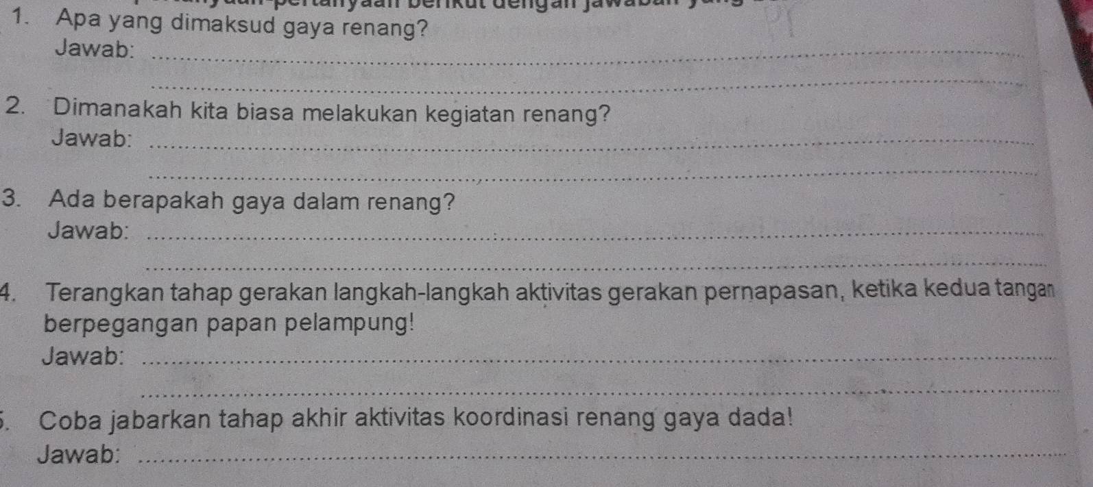 Apa yang dimaksud gaya renang? 
Jawab:_ 
_ 
2. Dimanakah kita biasa melakukan kegiatan renang? 
Jawab:_ 
_ 
3. Ada berapakah gaya dalam renang? 
Jawab:_ 
_ 
4. Terangkan tahap gerakan langkah-langkah aktivitas gerakan pernapasan, ketika kedua tanga 
berpegangan papan pelampung! 
Jawab:_ 
_ 
5. Coba jabarkan tahap akhir aktivitas koordinasi renang gaya dada! 
Jawab:_