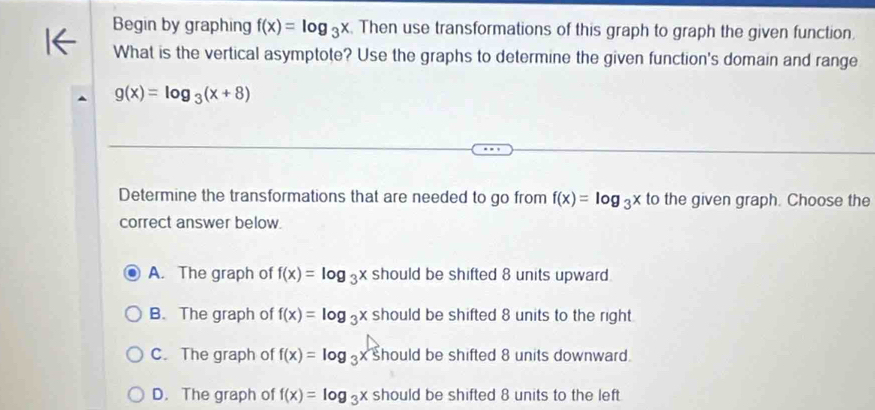 Begin by graphing f(x)=log _3x. Then use transformations of this graph to graph the given function
What is the vertical asymptote? Use the graphs to determine the given function's domain and range
g(x)=log _3(x+8)
Determine the transformations that are needed to go from f(x)=log _3x to the given graph. Choose the
correct answer below.
A. The graph of f(x)=log _3x should be shifted 8 units upward.
B. The graph of f(x)=log _3x should be shifted 8 units to the right.
C. The graph of f(x)=log _3x hould be shifted 8 units downward.
D. The graph of f(x)=log _3x should be shifted 8 units to the left