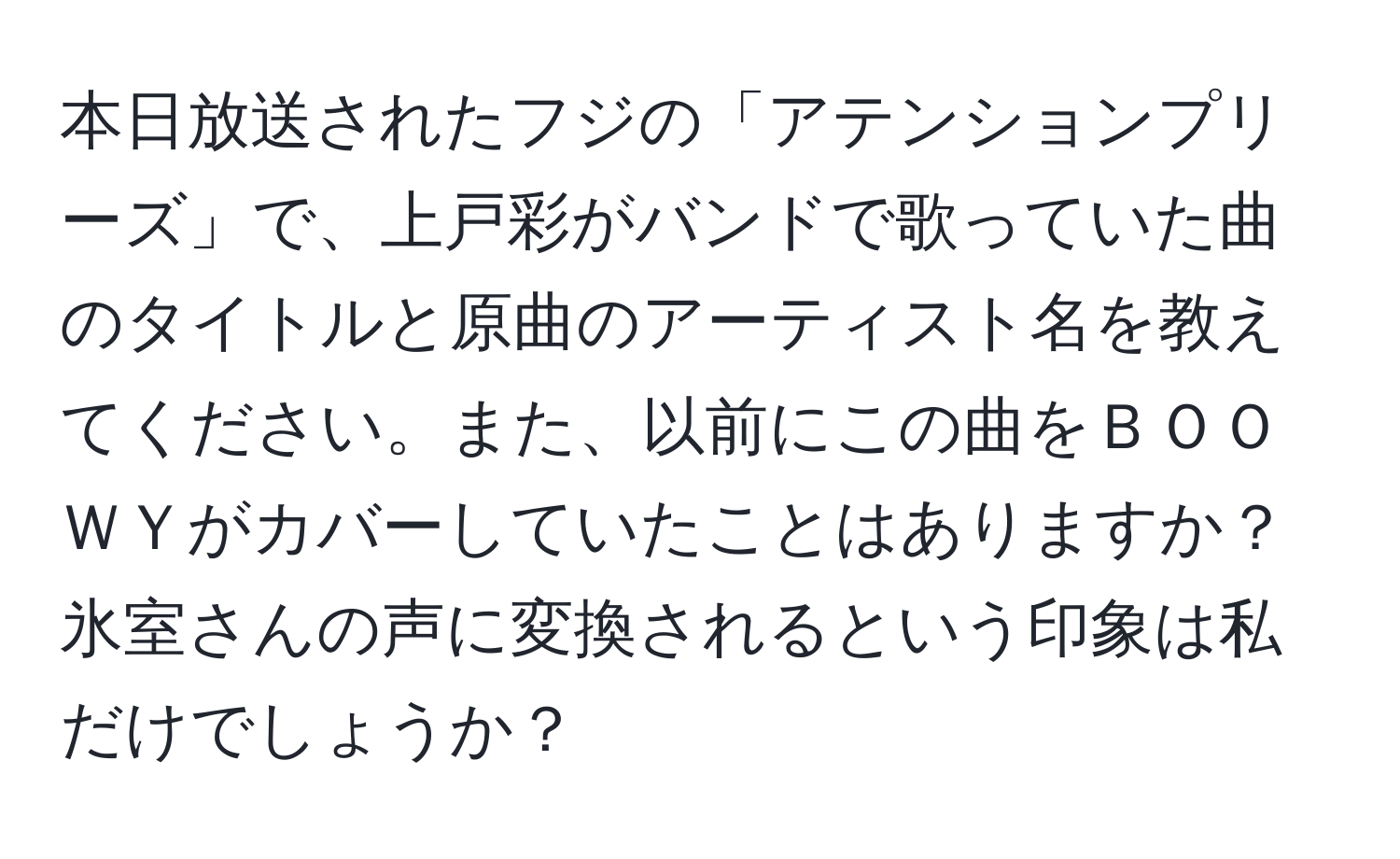 本日放送されたフジの「アテンションプリーズ」で、上戸彩がバンドで歌っていた曲のタイトルと原曲のアーティスト名を教えてください。また、以前にこの曲をＢＯＯＷＹがカバーしていたことはありますか？氷室さんの声に変換されるという印象は私だけでしょうか？