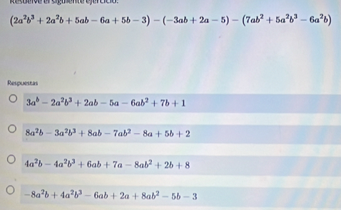 Resueive el siguiente ejercíció:
(2a^2b^3+2a^2b+5ab-6a+5b-3)-(-3ab+2a-5)-(7ab^2+5a^2b^3-6a^2b)
Respuestas
3a^b-2a^2b^3+2ab-5a-6ab^2+7b+1
8a^2b-3a^2b^3+8ab-7ab^2-8a+5b+2
4a^2b-4a^2b^3+6ab+7a-8ab^2+2b+8
-8a^2b+4a^2b^3-6ab+2a+8ab^2-5b-3