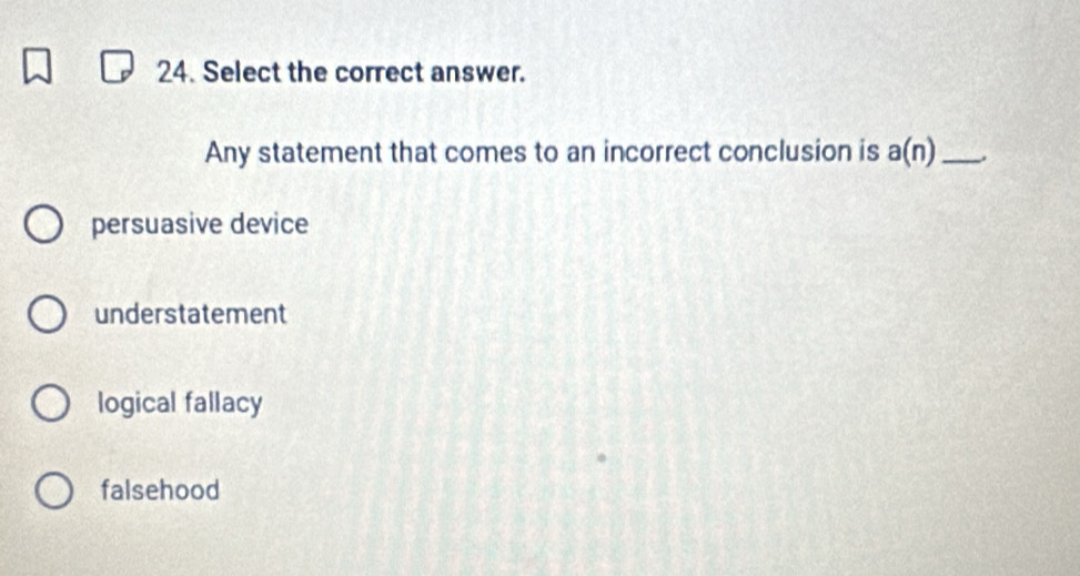 Select the correct answer.
Any statement that comes to an incorrect conclusion is a(n) _.
persuasive device
understatement
logical fallacy
falsehood