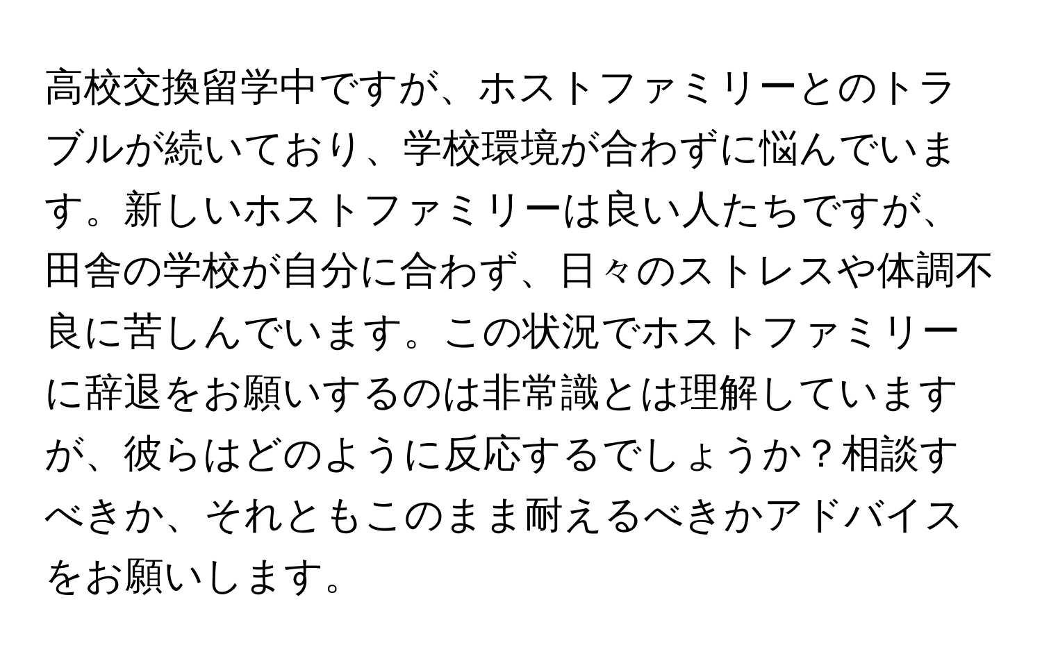 高校交換留学中ですが、ホストファミリーとのトラブルが続いており、学校環境が合わずに悩んでいます。新しいホストファミリーは良い人たちですが、田舎の学校が自分に合わず、日々のストレスや体調不良に苦しんでいます。この状況でホストファミリーに辞退をお願いするのは非常識とは理解していますが、彼らはどのように反応するでしょうか？相談すべきか、それともこのまま耐えるべきかアドバイスをお願いします。