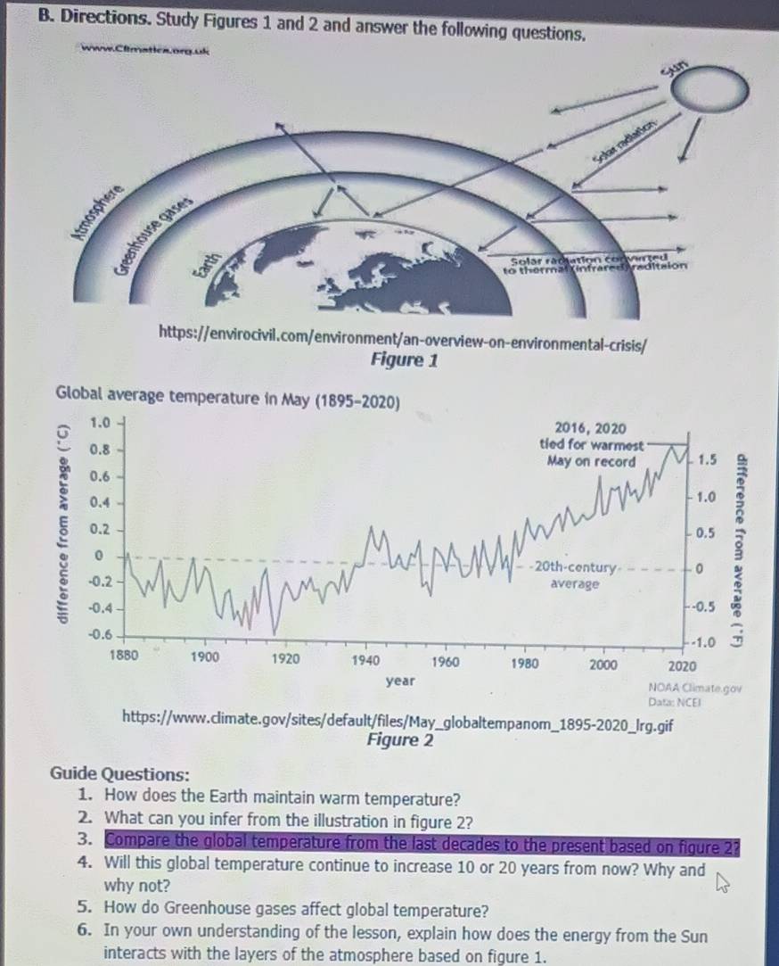 Directions. Study Figures 1 and 2 and answer the following questions. 
Clim 
Figure 1 
Global average temperature in May (1895-2020) 
Data: NCEI 
https://www.climate.gov/sites/default/files/May_globaltempanom_1895-2020_Irg.gif 
Figure 2 
Guide Questions: 
1. How does the Earth maintain warm temperature? 
2. What can you infer from the illustration in figure 2? 
3. Compare the global temperature from the last decades to the present based on figure 2? 
4. Will this global temperature continue to increase 10 or 20 years from now? Why and 
why not? 
5. How do Greenhouse gases affect global temperature? 
6. In your own understanding of the lesson, explain how does the energy from the Sun 
interacts with the layers of the atmosphere based on figure 1.