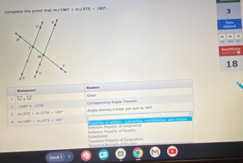 Complete the proof that m∠ VWY+m∠ RTS=180°. 
3
Time
elapsed
00 04 n
Hπ SE£
SmartScore
out of 100 0
18
Statement Reason
1 overleftrightarrow SUparallel overleftrightarrow VX
Given
2 ∠ VWY≌ ∠ STW Corresponding Angles Theorem
3 m∠ RTS+m∠ STW=180° Angles forming a linear pair sum to 180°
4 m∠ VWY+m∠ RTS=180° Properties of addition, subtraction, multiplication, and division
Reflexive Property of Congruence
Reflexive Property of Equality
Substitution
Transitive Property of Congruence
Trancitive Dronerty of Foualitu
Desk 1