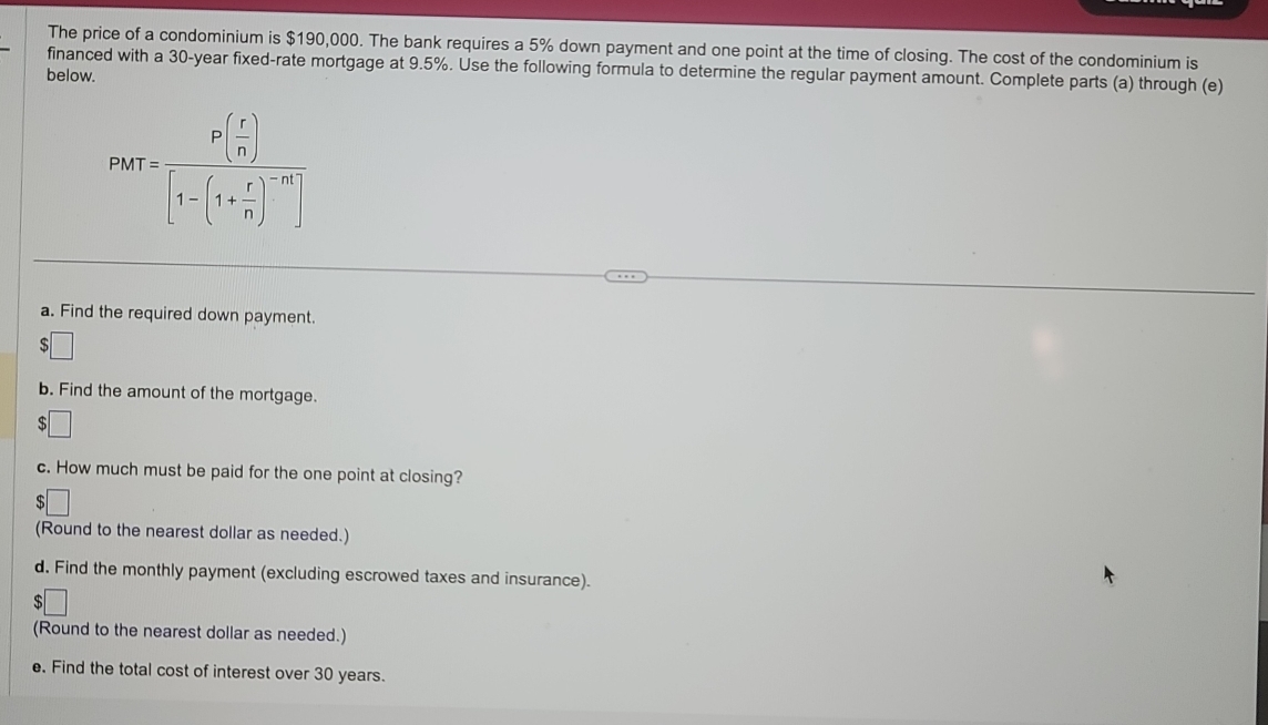 The price of a condominium is $190,000. The bank requires a 5% down payment and one point at the time of closing. The cost of the condominium is 
financed with a 30-year fixed-rate mortgage at 9.5%. Use the following formula to determine the regular payment amount. Complete parts (a) through (e) 
below.
PMT=frac P( r/n )[1-(1+ r/n )^-m]
a. Find the required down payment. 
b. Find the amount of the mortgage. 
c. How much must be paid for the one point at closing? 
(Round to the nearest dollar as needed.) 
d. Find the monthly payment (excluding escrowed taxes and insurance). 
(Round to the nearest dollar as needed.) 
e. Find the total cost of interest over 30 years.