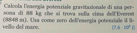 Calcola l’energia potenziale gravitazionale di una per- 
sona di 88 kg che si trova sulla cima dell'Everest 
(8848 m). Usa come zero dell’energia potenziale il li- 
vello del mare. [7,6· 10^6)]