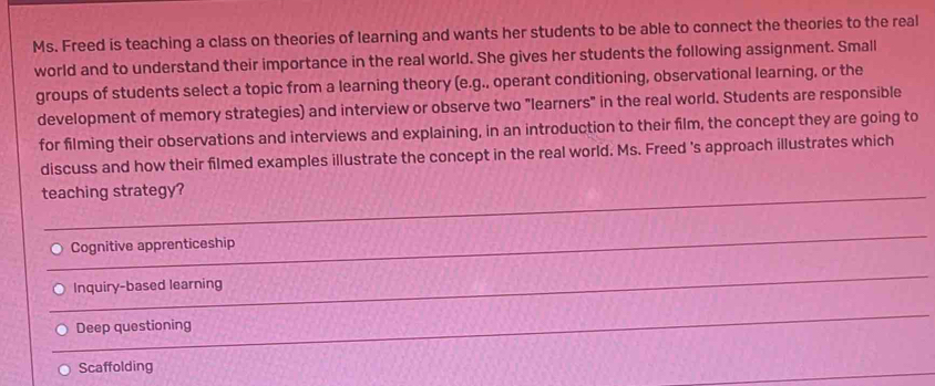 Ms. Freed is teaching a class on theories of learning and wants her students to be able to connect the theories to the real
world and to understand their importance in the real world. She gives her students the following assignment. Small
groups of students select a topic from a learning theory (e.g., operant conditioning, observational learning, or the
development of memory strategies) and interview or observe two "learners" in the real world. Students are responsible
for filming their observations and interviews and explaining, in an introduction to their film, the concept they are going to
discuss and how their filmed examples illustrate the concept in the real world. Ms. Freed 's approach illustrates which
teaching strategy?
_
Cognitive apprenticeship
_
Inquiry-based learning
_
Deep questioning
Scaffolding
_