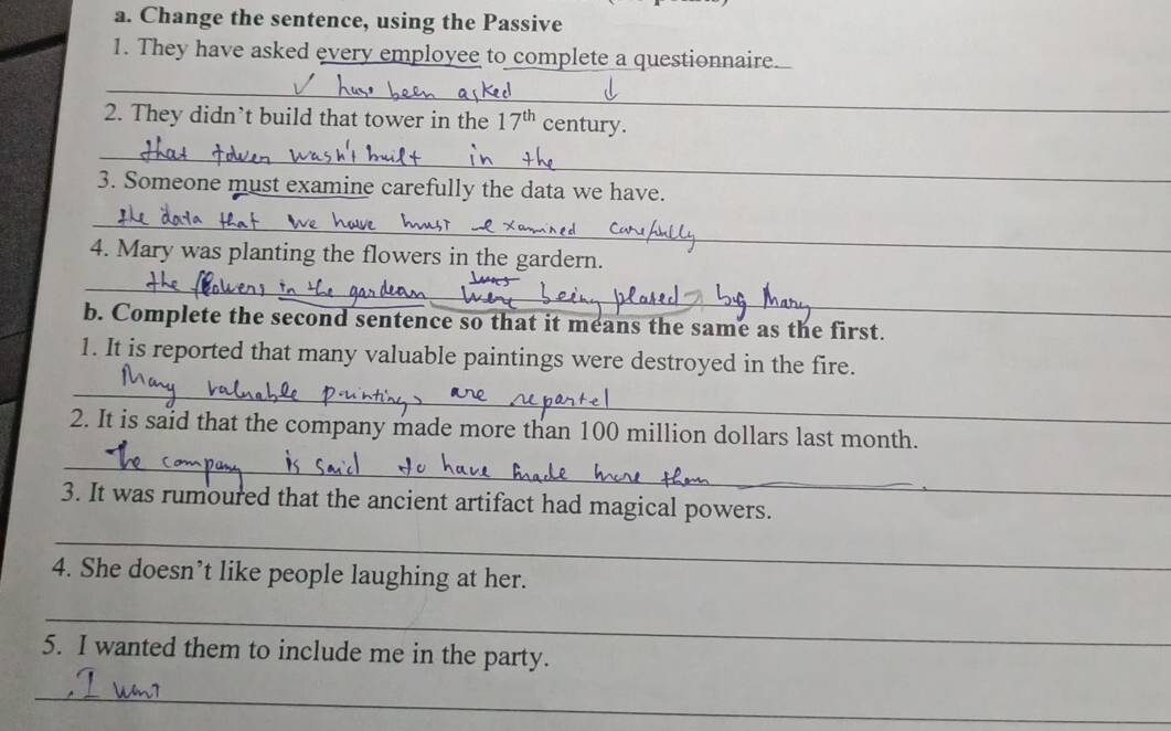 Change the sentence, using the Passive 
1. They have asked every employee to complete a questionnaire. 
_ 
2. They didn’t build that tower in the 17^(th) century. 
_ 
3. Someone must examine carefully the data we have. 
_ 
4. Mary was planting the flowers in the gardern. 
_ 
b. Complete the second sentence so that it means the same as the first. 
1. It is reported that many valuable paintings were destroyed in the fire. 
_ 
2. It is said that the company made more than 100 million dollars last month. 
_ 
、 
3. It was rumoured that the ancient artifact had magical powers._ 
_ 
4. She doesn’t like people laughing at her. 
_ 
5. I wanted them to include me in the party. 
_