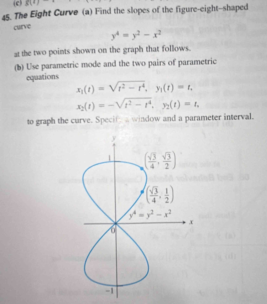 g(t)
45. The Eight Curve (a) Find the slopes of the figure-eight--shaped
curve
y^4=y^2-x^2
at the two points shown on the graph that follows.
(b) Use parametric mode and the two pairs of parametric
equations
x_1(t)=sqrt(t^2-t^4),y_1(t)=t,
x_2(t)=-sqrt(t^2-t^4),y_2(t)=t,
to graph the curve. Specife a window and a parameter interval.