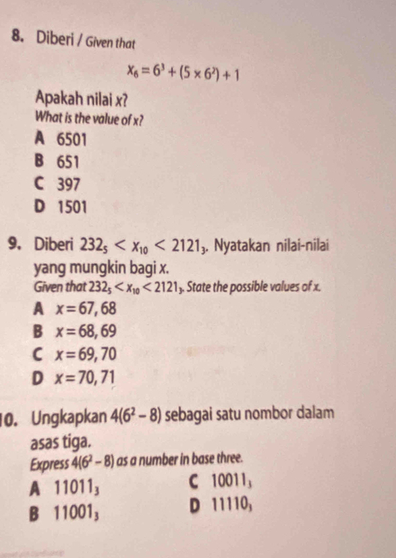 Diberi / Given that
x_6=6^3+(5* 6^2)+1
Apakah nilai x?
What is the value of x?
A 6501
B 651
C 397
D 1501
9. Diberi 232_5 <2121</tex> 3. Nyatakan nilai-nilai
yang mungkin bagi x.
Given that 232_5 <2121</tex> ). State the possible values of x.
A x=67,68
B x=68,69
C x=69,70
D x=70,71
10. Ungkapkan 4(6^2-8) sebagai satu nombor dalam
asas tiga.
Express 4(6^2-8) as a number in base three.
A 11011_3
C 10011_3
B 11001_3
D 1 110,