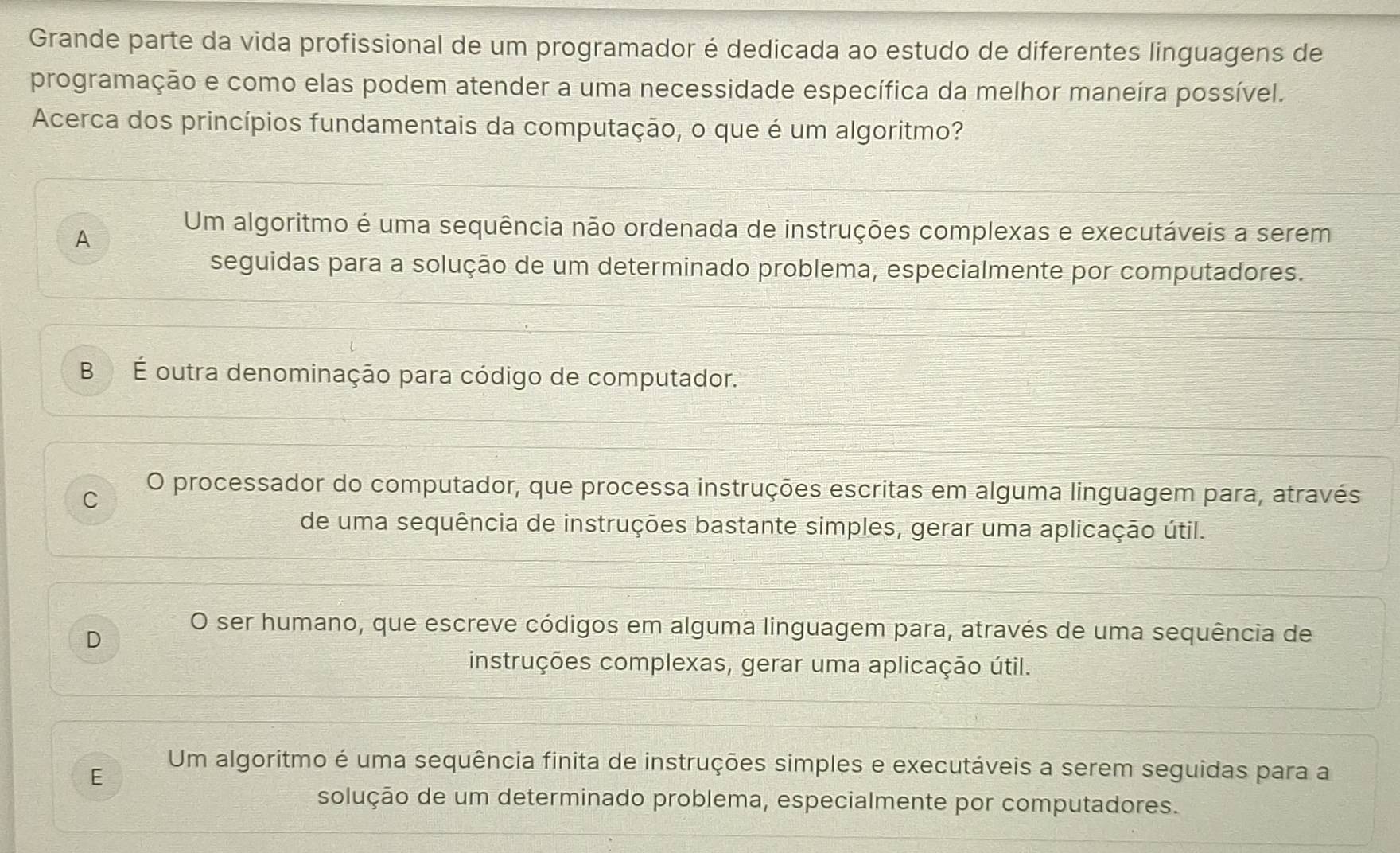 Grande parte da vida profissional de um programador é dedicada ao estudo de diferentes linguagens de
programação e como elas podem atender a uma necessidade específica da melhor maneíra possível.
Acerca dos princípios fundamentais da computação, o que é um algoritmo?
A
Um algoritmo é uma sequência não ordenada de instruções complexas e executáveis a serem
seguidas para a solução de um determinado problema, especialmente por computadores.
B É outra denominação para código de computador.
C
O processador do computador, que processa instruções escritas em alguma linguagem para, através
de uma sequência de instruções bastante simples, gerar uma aplicação útil.
O ser humano, que escreve códigos em alguma linguagem para, através de uma sequência de
D
instruções complexas, gerar uma aplicação útil.
Um algoritmo é uma sequência finita de instruções simples e executáveis a serem seguidas para a
E
solução de um determinado problema, especialmente por computadores.