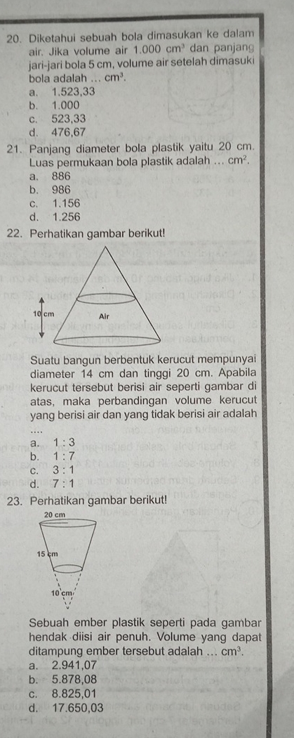 Diketahui sebuah bola dimasukan ke dalam
air. Jika volume air 1.000cm^3 dan panjang
jari-jari bola 5 cm, volume air setelah dimasuki
bola adalah ... cm^3.
a. 1.523,33
b. 1.000
c. 523,33
d. 476,67
21. Panjang diameter bola plastik yaitu 20 cm.
Luas permukaan bola plastik adalah ... cm^2.
a. 886
b. 986
c. 1.156
d. 1.256
22. Perhatikan gambar berikut!
Suatu bangun berbentuk kerucut mempunyai
diameter 14 cm dan tinggi 20 cm. Apabila
kerucut tersebut berisi air seperti gambar di
atas, maka perbandingan volume kerucut
yang berisi air dan yang tidak berisi air adalah
a. 1:3
b. 1:7
C. 3:1
d. 7:1
23. Perhatikan gambar berikut!
Sebuah ember plastik seperti pada gambar
hendak diisi air penuh. Volume yang dapat
ditampung ember tersebut adalah .. cm^3.
a. 2.941,07
b. 5.878,08
c. 8.825,01
d. 17.650,03