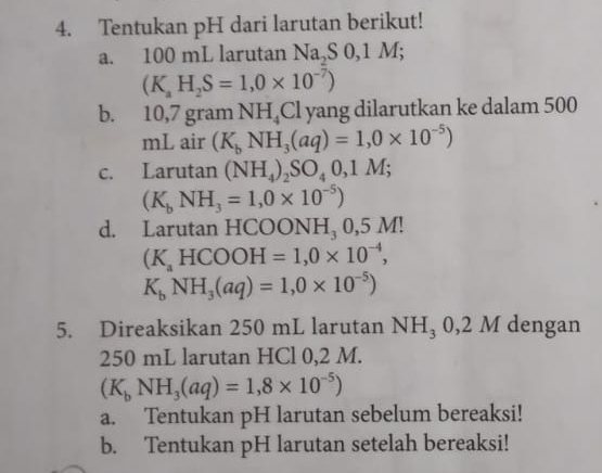 Tentukan pH dari larutan berikut! 
a. 100 mL larutan Na, S0, 1M;
(K_aH_2S=1,0* 10^(-7))
b. 10,7 gram NH_4Cl yang dilarutkan ke dalam 500
mL air (K_bNH_3(aq)=1,0* 10^(-5))
c. Larutan (NH_4)_2SO_40,1M;
(K_bNH_3=1,0* 10^(-5))
d. Larutan HCOONH₃ 0,5 M!
(K_aHCOOH=1,0* 10^(-4),
K_bNH_3(aq)=1,0* 10^(-5))
5. Direaksikan 250 mL larutan NH_30,2M dengan
250 mL larutan HCl 0,2 M.
(K_bNH_3(aq)=1,8* 10^(-5))
a. Tentukan pH larutan sebelum bereaksi! 
b. Tentukan pH larutan setelah bereaksi!