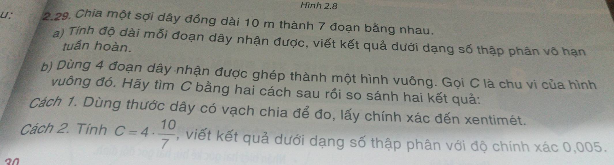 Hình 2.8 
u: 2.29. Chia một sợi dây đồng dài 10 m thành 7 đoạn bằng nhau. 
a) Tính độ dài mỗi đoạn dây nhận được, viết kết quả dưới dạng số thập phân vô hạn 
tuần hoàn. 
b) Dùng 4 đoạn dây nhận được ghép thành một hình vuông. Gọi C là chu vi của hình 
vuông đó. Hãy tìm C bằng hai cách sau rồi so sánh hai kết quả: 
Cách 1. Dùng thước dây có vạch chia để đo, lấy chính xác đến xentimét. 
Cách 2. Tính C=4·  10/7  , viết kết quả dưới dạng số thập phân với độ chính xác 0,005. 
20