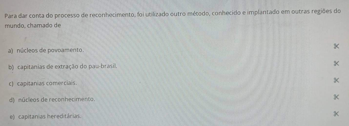 Para dar conta do processo de reconhecimento, foi utilizado outro método, conhecido e implantado em outras regiões do
mundo, chamado de
a) núcleos de povoamento.
b) capitanias de extração do pau-brasil. K
c) capitanias comerciais. K
d) núcleos de reconhecimento.
X
e) capitanias hereditárias.