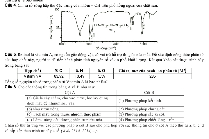 Chỉ ra số sóng hấp thụ đặc trưng của nhóm - OH trên phổ hồng ngoại của chất sau:
100
:
50
HO-CH_2-CH-CH_2-CH_3
CH_3
4000 3000 2000 1000
Sosing(cm^(-1))
Câu 5. Retinol là vitamin A, có nguồn gốc động vật, có vai trò hỗ trợ thị giác của mắt. Để xác định công thức phân tử
của hợp chất này, người ta đã tiến hành phân tích nguyên tố và đo phố khối lượng. Kết quả khảo sát được trình bảy
trong bảng sau:
Tổng số nguyên tử có trong phân tử Vitamin A là bao nhiêu?
Câu 6. Cho các thông tin trong bảng A và B như sau:
Ghán số thứ tự ứng với các phương pháp ở cột B sao cho phù hợp với các thông tin cho ở cột A theo thứ tự a, b, c, d
và sắp xếp theo trình tự dãy 4 số (ví dụ 2314, 1234,...).