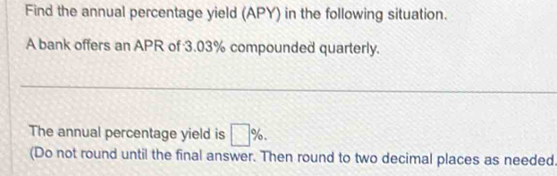 Find the annual percentage yield (APY) in the following situation. 
A bank offers an APR of 3.03% compounded quarterly. 
_ 
The annual percentage yield is □ %. 
(Do not round until the final answer. Then round to two decimal places as needed