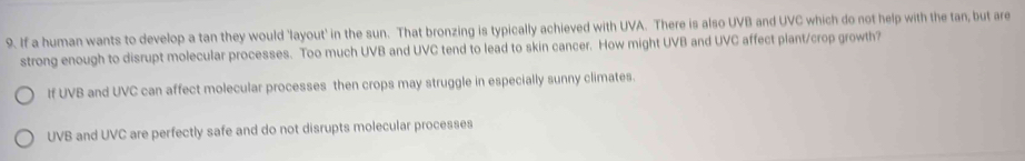 If a human wants to develop a tan they would 'layout' in the sun. That bronzing is typically achieved with UVA. There is also UVB and UVC which do not help with the tan, but are
strong enough to disrupt molecular processes. Too much UVB and UVC tend to lead to skin cancer. How might UVB and UVC affect plant/crop growth?
If UVB and UVC can affect molecular processes then crops may struggle in especially sunny climates.
UVB and UVC are perfectly safe and do not disrupts molecular processes