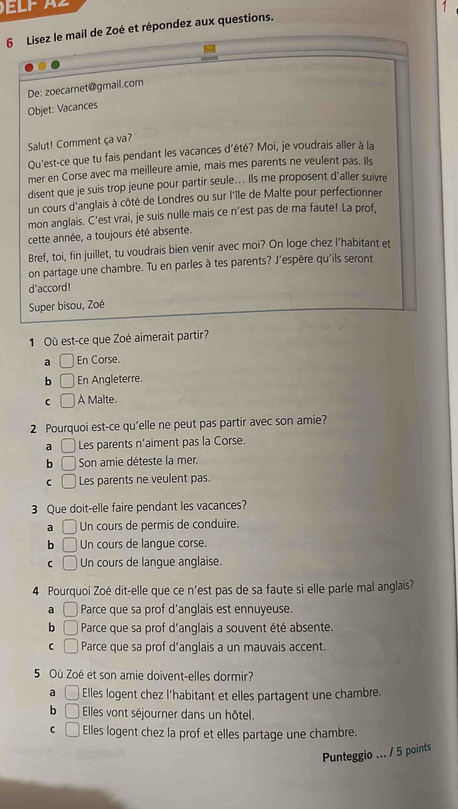 Lisez le mail de Zoé et répondez aux questions.
De: zoecarnet@gmail.com
Objet: Vacances
Salut! Comment ça va?
Qu'est-ce que tu fais pendant les vacances d'été? Moi, je voudrais aller à la
mer en Corse avec ma meilleure amie, mais mes parents ne veulent pas. Ils
disent que je suis trop jeune pour partir seule... Ils me proposent d’aller suivre
un cours d'anglais à côté de Londres ou sur l'île de Malte pour perfectionner
mon anglais. C’est vrai, je suis nulle mais ce n’est pas de ma faute! La prof,
cette année, a toujours été absente.
Bref, toi, fin juillet, tu voudrais bien venir avec moi? On loge chez l’habitant et
on partage une chambre. Tu en parles à tes parents? J’espère qu'ils seront
d'accord!
Super bisou, Zoé
1 Où est-ce que Zoé aimerait partir?
a □ En Corse.
b ( En Angleterre.
C □ À Malte.
2 Pourquoi est-ce qu'elle ne peut pas partir avec son amie?
a □ Les parents n'aiment pas la Corse.
b □ Son amie déteste la mer.
C □ Les parents ne veulent pas.
3 Que doit-elle faire pendant les vacances?
a □ Un cours de permis de conduire.
b □ Un cours de langue corse.
C □ Un cours de langue anglaise.
4 Pourquoi Zoé dit-elle que ce n'est pas de sa faute si elle parle mal anglais?
a ( Parce que sa prof d’anglais est ennuyeuse.
b ( Parce que sa prof d'anglais a souvent été absente.
C □ Parce que sa prof d’anglais a un mauvais accent.
5 Où Zoé et son amie doivent-elles dormir?
a □ Elles logent chez l’habitant et elles partagent une chambre.
b □ Elles vont séjourner dans un hôtel.
C □ Elles logent chez la prof et elles partage une chambre.
Punteggio ... / 5 points