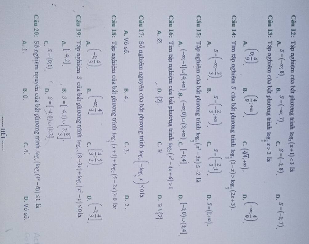 Tập nghiệm của bất phương trình log _2(x+1)<3</tex> là
A. S=(-∈fty ,8) B. S=(-∈fty ,7). C. S=(-1,8). D. S=(-1,7).
Câu 13: Tập nghiệm của bất phương trình log _ 2/3 x>2li
A. (0, 4/9 )
B. ( 4/9 ;+∈fty )
C. (sqrt[3](4),+∈fty ). D. (-∈fty , 4/9 ).
Cầu 14: Tìm tập nghiệm S của bắt phương trình log _ 1/3 (1-x)>log _ 1/3 (2x+3).
A. S=(-∈fty ,- 2/3 ).
B. S=(- 2/3 ;+∈fty ).
C. S=(- 2/3 ,1)
D. S=(1,+∈fty ).
Cầu 15: Tập nghiệm của bất phương trình log _ 1/2 (x^2-3x)≤ -2la
A. (-∈fty ;-1]∪ [4;+∈fty ) .B. (-∈fty ;0)∪ (3;+∈fty ) .C. [-1;4]. D. [-1;0)∪ (3;4]
Cầu 16: Tìm tập nghiệm của bất phương trình log _2(x^2-4x+6)>1
A. Ø. D.  2 . C. R. D. R| 2 .
Cầu 17: Số nghiệm nguyên của bất phương trình log _2(-log _ 1/2 x)≤ 0la
A. Vô số, B. 4. C. 3. D. 2 . 
Cầu 18: Tập nghiệm của bất phương trình log _ 1/2 (x+1)+log _2(5-2x)≥ 0 là:
A. (-1; 4/3 ).
B. (-∈fty ; 4/3 ]
C. [ 4/3 ; 5/2 ),
D. (-1; 4/3 ].
Câu 19: Tập nghiệm S của bất phương trình log _0.5(8-3x)+log _2(x^2-x)≤ 0la
A. [-4;2],
B. S=[-4;1)∪ (2; 8/3 ].
:
C. S=(0,1)
D. S=[-4;0)∪ (1;2]
Cầu 20: Số nghiệm nguyên của bất phương trình log _x(log _2(4^x-6))≤ 1 là Ac
A. 1. B. 0. C. 4. D. Vô số. Go
----- Hết -----