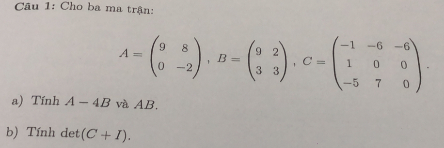 Cho ba ma trận:
A=beginpmatrix 9&8 0&-2endpmatrix , B=beginpmatrix 9&2 3&3endpmatrix , C=beginpmatrix -1&-6&-6 1&0&0 -5&7&0endpmatrix. 
a) Tính A-4B và AB.
b) Tính det (C+I).