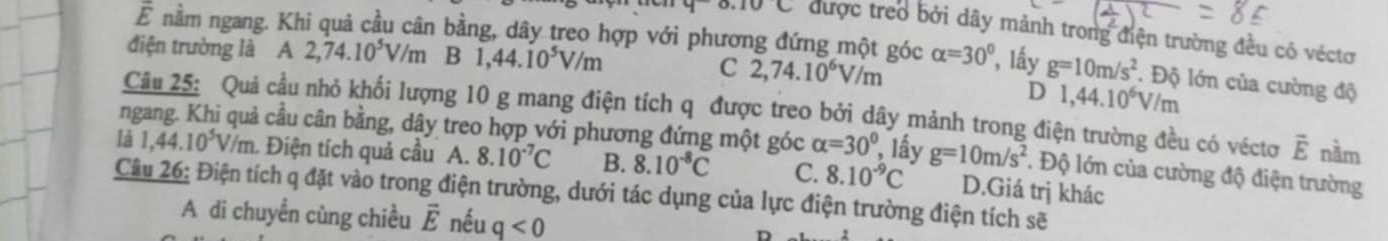 nằm ngang. Khi quả cầu cân bằng, dây treo hợp với phương đứng một góc
0.10C được treo bởi dây mảnh trong điện trường đều có véctơ
điện trường là A 2,74.10^5V/m B 1,44.10^5V/m alpha =30° , lấy g=10m/s^2 Độ lớn của cường độ
C 2,74.10^6V/m
D 1,44.10^6V/m
Câu 25: Quả cầu nhỏ khối lượng 10 g mang điện tích q được treo bởi dây mảnh trong điện trường đều có véctơ vector E nầm
ngang. Khi quả cầu cân bằng, dây treo hợp với phương đứng một góc alpha =30° lấy g=10m/s^2. Độ lớn của cường độ điện trường
là 1,44.10^5V/m 1. Điện tích quả cầu A. 8.10^(-7)C B. 8.10^(-8)C C. 8.10^(-9)C D.Giá trị khác
Câu 26: Điện tích q đặt vào trong điện trường, dưới tác dụng của lực điện trường điện tích sẽ
A di chuyền cùng chiều vector E nếu q<0</tex>