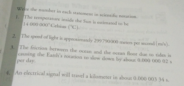 Write the number in each statement in scientific notation. 
1. The temperature inside the Sun is estimated to be
14000000° Celsius (^circ C). 
2. The speed of light is approximately 299790000 meters per second (m/s). 
3. The friction between the ocean and the ocean floor due to tides is 
causing the Earth’s rotation to slow down by about 0.000 000 02 s
per day. 
4. An electrical signal will travel a kilometer in about 0.000 003 34 s.